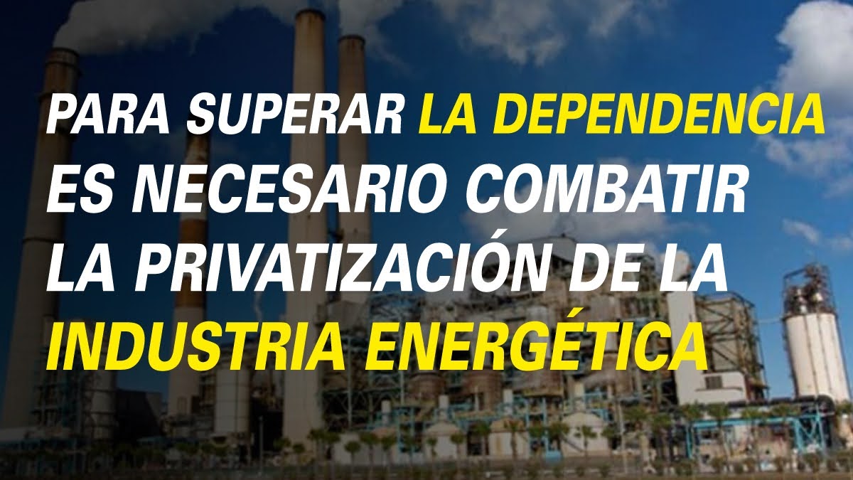 PARA SUPERAR LA DEPENDENCIA ES NECESARIO COMBATIR LA PRIVATIZACIÓN DE LA INDUSTRIA ENERGÉTICA